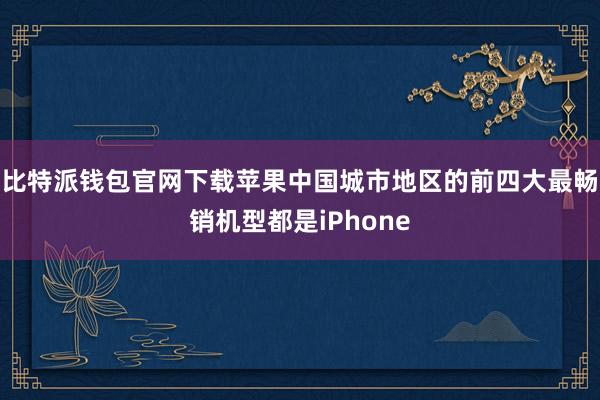 比特派钱包官网下载苹果中国城市地区的前四大最畅销机型都是iPhone