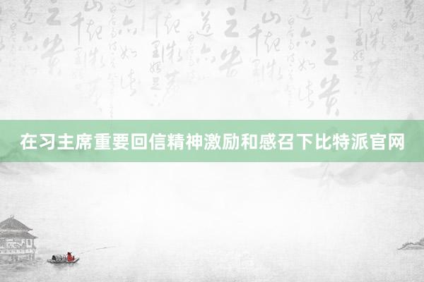 在习主席重要回信精神激励和感召下比特派官网