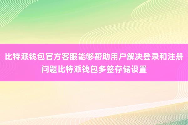 比特派钱包官方客服能够帮助用户解决登录和注册问题比特派钱包多签存储设置