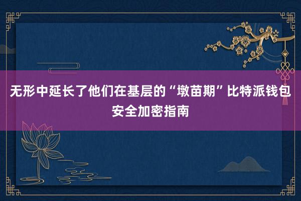 无形中延长了他们在基层的“墩苗期”比特派钱包安全加密指南